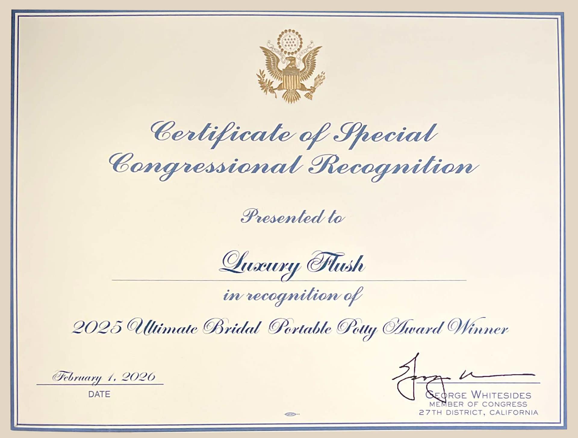 Certificate of Special
Congressional Recognition
Presented to
Luxury Fusle
in recognition of
2025 Ulimate Bridal Portable Polly Award Winner
February 1, 2020
DATE
ORGE WHITESIDES
MEMBER OF CONGRESS
27TH DISTRICT, CALIFORNIA