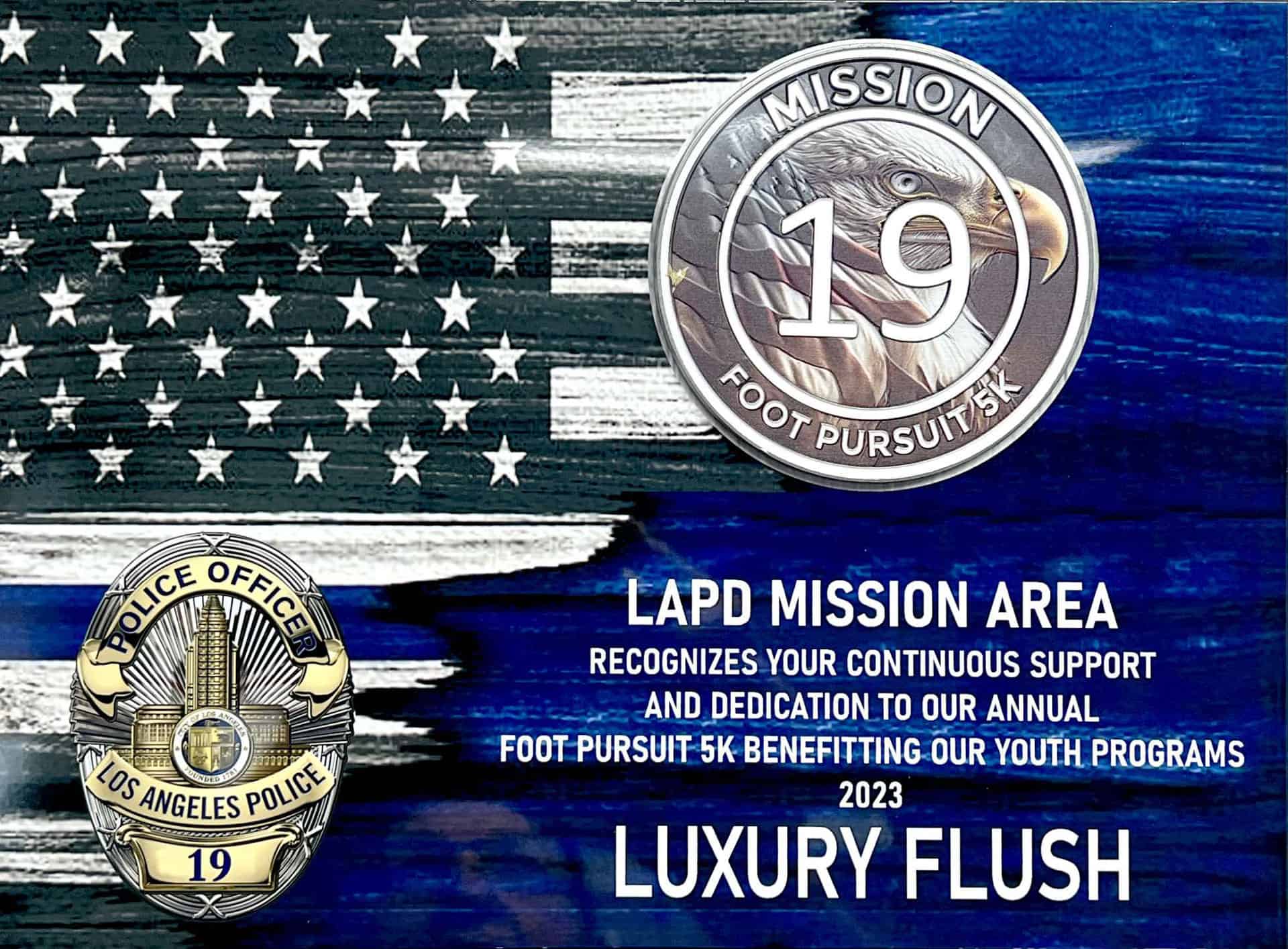 LAPD MISSION AREA
RECOGNIZES YOUR CONTINUOUS SUPPORT AND DEDICATION TO OUR ANNUAL
FOOT PURSUIT 5K BENEFITTING OUR YOUTH PROGRAMS
2023
LUXURY FLUSH