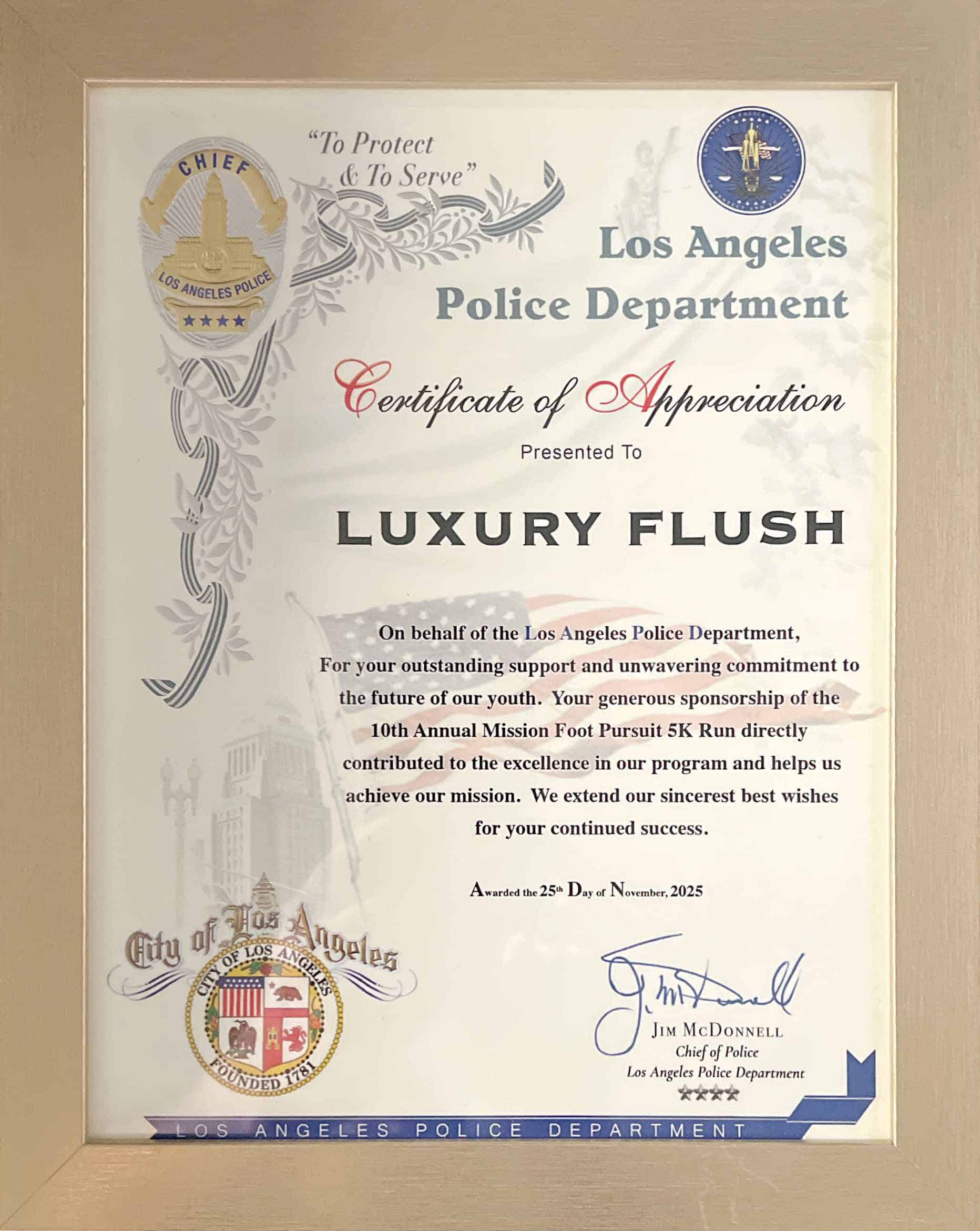 Los Angeles
Police Department
Certificate of Appreciation
Presented To
LUXURY FLUSH
On behalf of the Los Angeles Police Department,
For your outstanding support and unwavering commitment to the future of our youth. Your generous sponsorship of the 10th Annual Mission Foot Pursuit 5K Run directly contributed to the excellence in our program and helps us achieve our mission. We extend our sincerest best wishes for your continued success.
Awarded the 25% Day of November, 2025
Angeles
SOUNDED TEX
Los Angeles Police Department