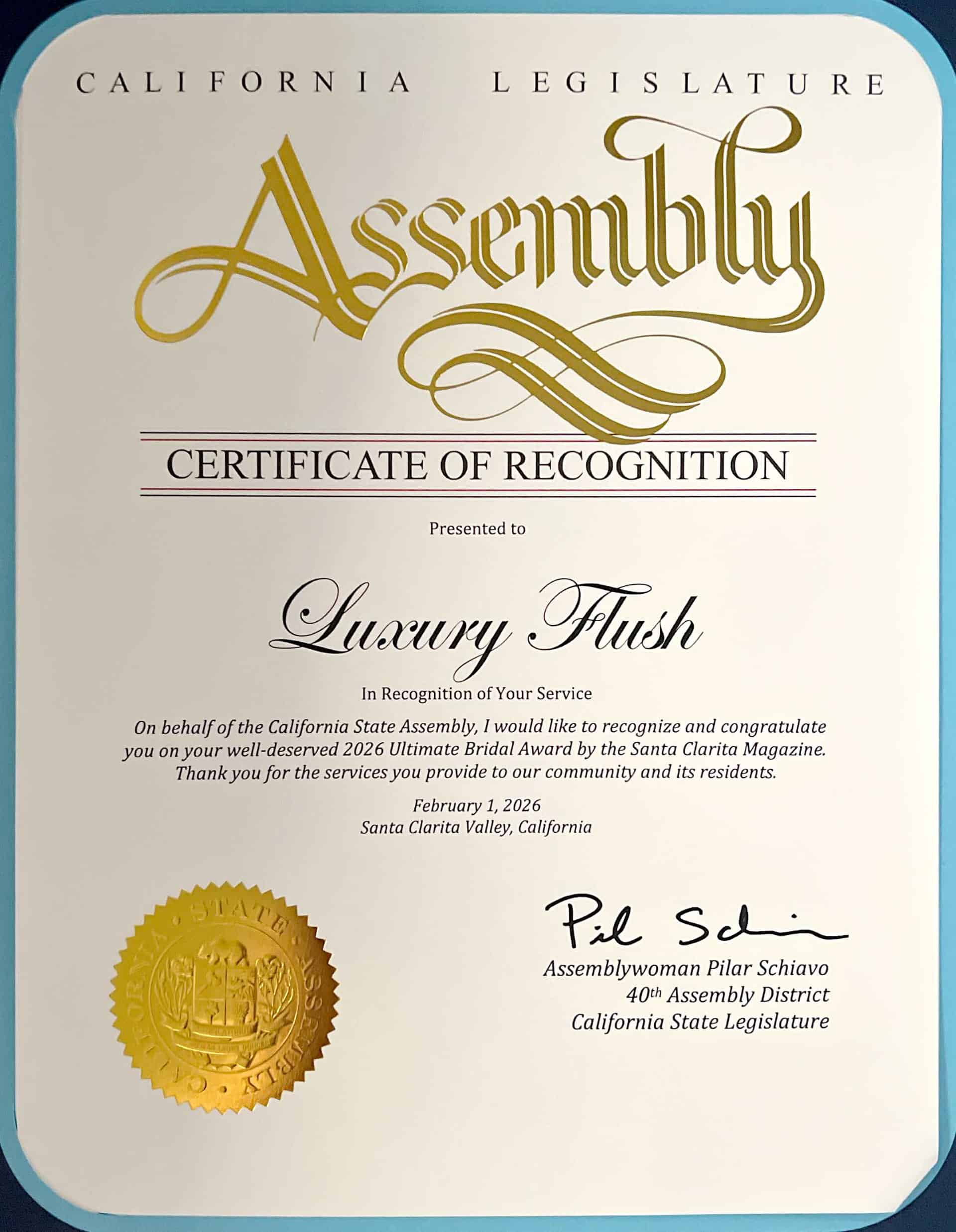CALIFORNIA
LEGISLATURE
Assenbly
CERTIFICATE OF RECOGNITION
Presented to
Luxury Flushe
In Recognition of Your Service
On behalf of the California State Assembly, I would like to recognize and congratulate you on your well-deserved 2026 Ultimate Bridal Award by the Santa Clarita Magazine.
Thank you for the services you provide to our community and its residents.
February 1, 2026
Santa Clarita Valley, California
AT E
Pil Sdi
Assemblywoman Pilar Schiavo
40th Assembly District
California State Legislature