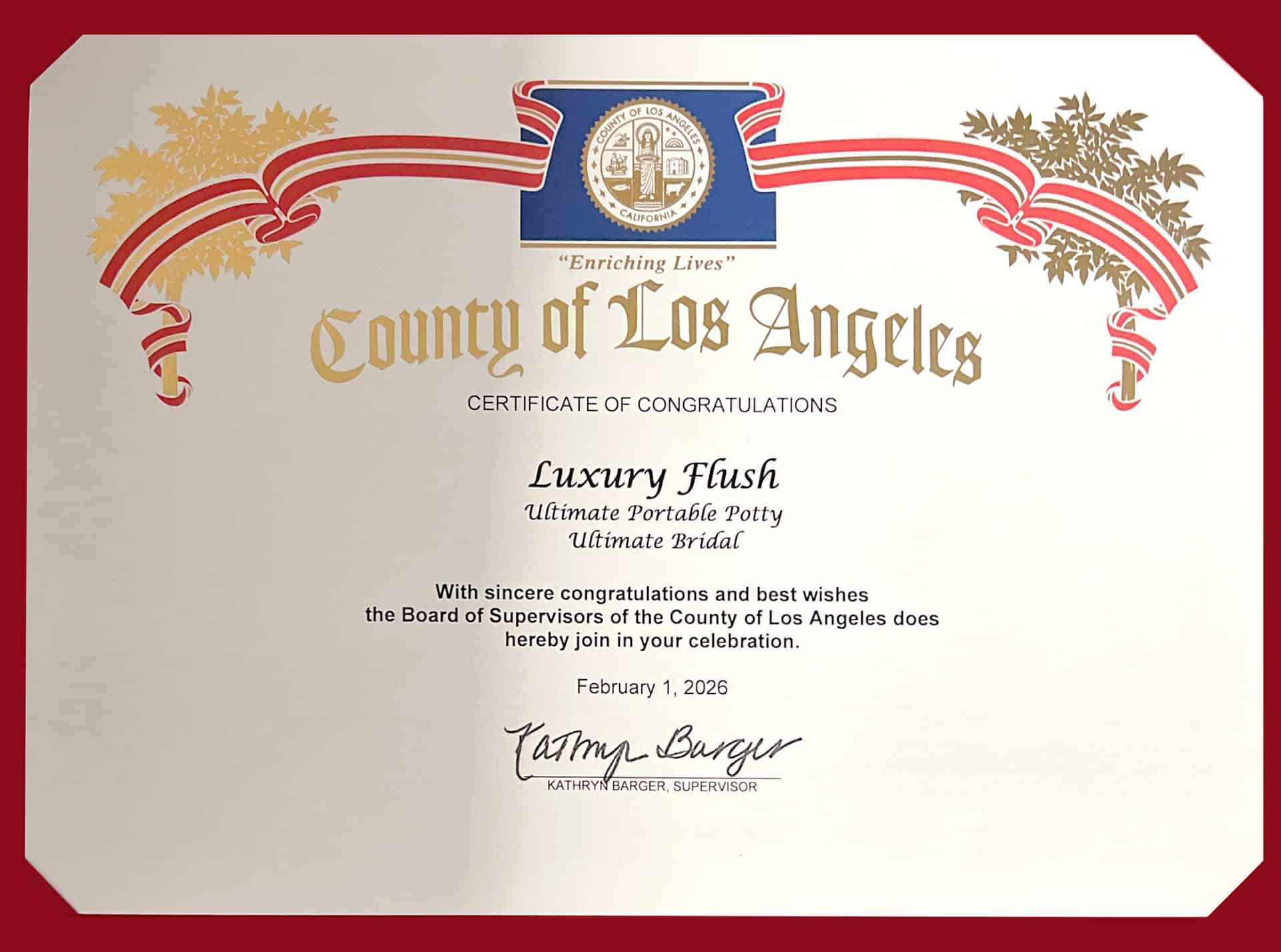 County of ›Los Zngeleg
CERTIFICATE OF CONGRATULATIONS
Luxury Flush
Ultimate Portable Potty
Ultimate Bridal
With sincere congratulations and best wishes
the Board of Supervisors of the County of Los Angeles does hereby join in your celebration.
February 1, 2026
KATHRYN
BARGER, SUPERVISOR